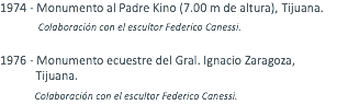 1974 - Monumento al Padre Kino (7.00 m de altura), Tijuana. Colaboración con el escultor Federico Canessi. 1976 - Monumento ecuestre del Gral. Ignacio Zaragoza, Tijuana. Colaboración con el escultor Federico Canessi.