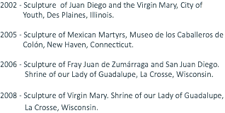 2002 - Sculpture of Juan Diego and the Virgin Mary, City of Youth, Des Plaines, Illinois. 2005 - Sculpture of Mexican Martyrs, Museo de los Caballeros de Colón, New Haven, Connecticut. 2006 - Sculpture of Fray Juan de Zumárraga and San Juan Diego. Shrine of our Lady of Guadalupe, La Crosse, Wisconsin. 2008 - Sculpture of Virgin Mary. Shrine of our Lady of Guadalupe, La Crosse, Wisconsin. 