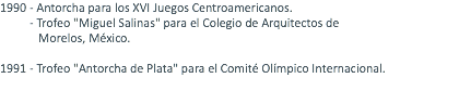 1990 - Antorcha para los XVI Juegos Centroamericanos. - Trofeo "Miguel Salinas" para el Colegio de Arquitectos de Morelos, México. 1991 - Trofeo "Antorcha de Plata" para el Comité Olímpico Internacional. 